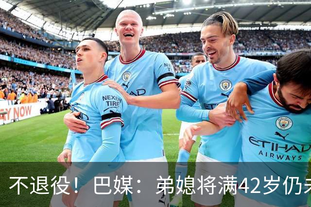 不退役！巴媒：弟媳将满42岁仍未确定下家+仍在规划 欧洲多队有意