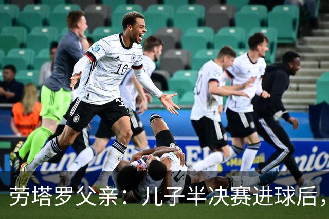 劳塔罗父亲：儿子半决赛进球后，我起了一身鸡皮疙瘩