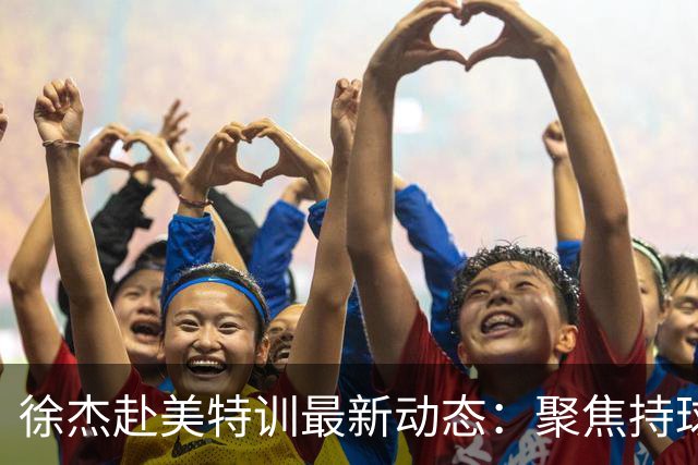 徐杰赴美特训最新动态：聚焦持球与投篮，期待全面进攻蜕变！