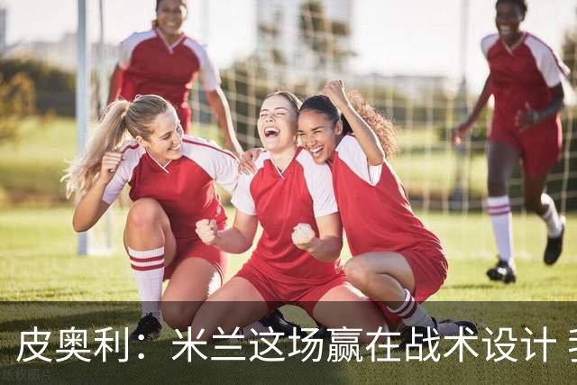 皮奥利：米兰这场赢在战术设计 我们统治比赛70分钟