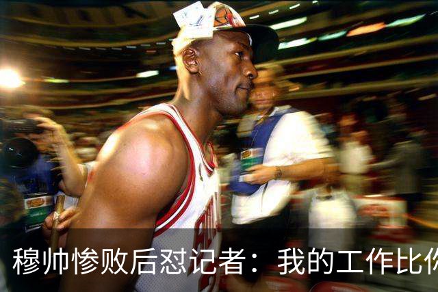 穆帅惨败后怼记者：我的工作比你难得多 所以赚得多