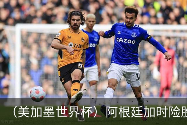 （美加墨世界杯）阿根廷加时险胜佛得角 梅西再度刷新历史